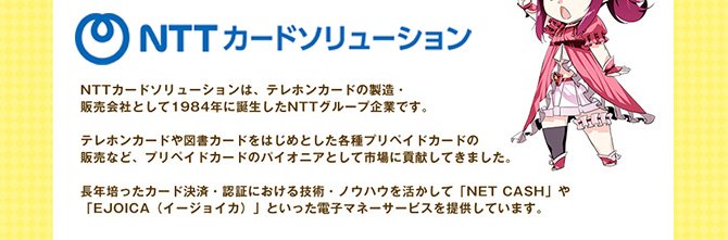 NTTカードソリューションは、テレホンカードの製造・販売会社として1984年に誕生したNTTグループ企業です。テレホンカードや図書カードをはじめとした各種プリペイドカードのパイオニアとして市場に貢献してきました。長年培った決済・認証における技術とノウハウを活かしてNET CASHやEJOICA（イージョイカ）といった電子マネーサービスを提供しています。